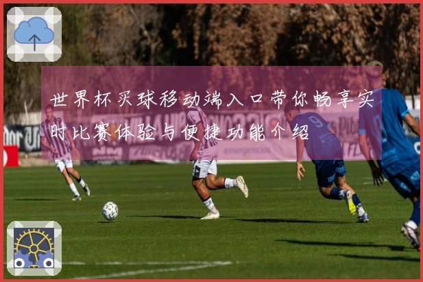 世界杯买球移动端入口带你畅享实时比赛体验与便捷功能介绍