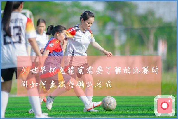 买世界杯竞猜前需要了解的比赛时间如何查找与确认方式