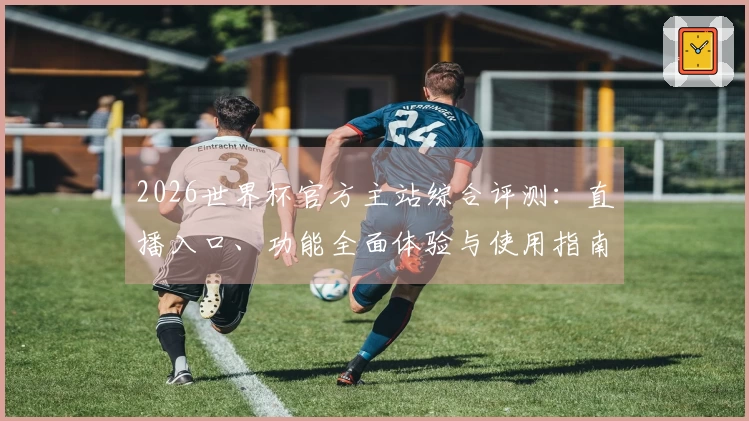 2026世界杯官方主站综合评测：直播入口、功能全面体验与使用指南