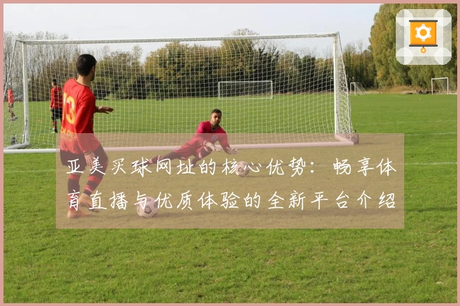亚美买球网址的核心优势：畅享体育直播与优质体验的全新平台介绍